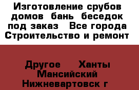 Изготовление срубов домов, бань, беседок под заказ - Все города Строительство и ремонт » Другое   . Ханты-Мансийский,Нижневартовск г.